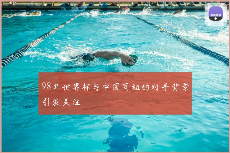 98年世界杯与中国同组的对手背景引发关注