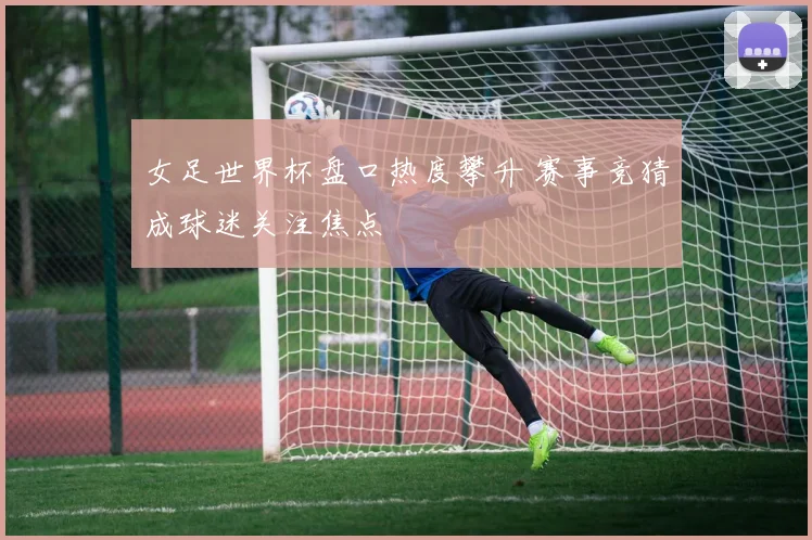 女足世界杯盘口热度攀升 赛事竞猜成球迷关注焦点