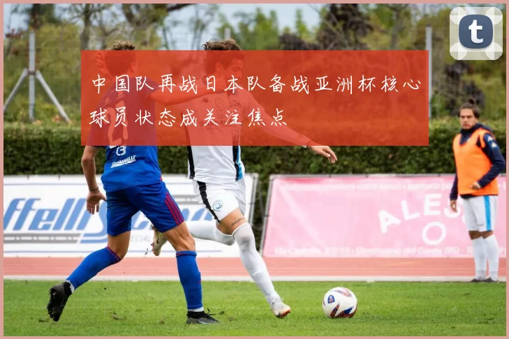 中国队再战日本队备战亚洲杯核心球员状态成关注焦点