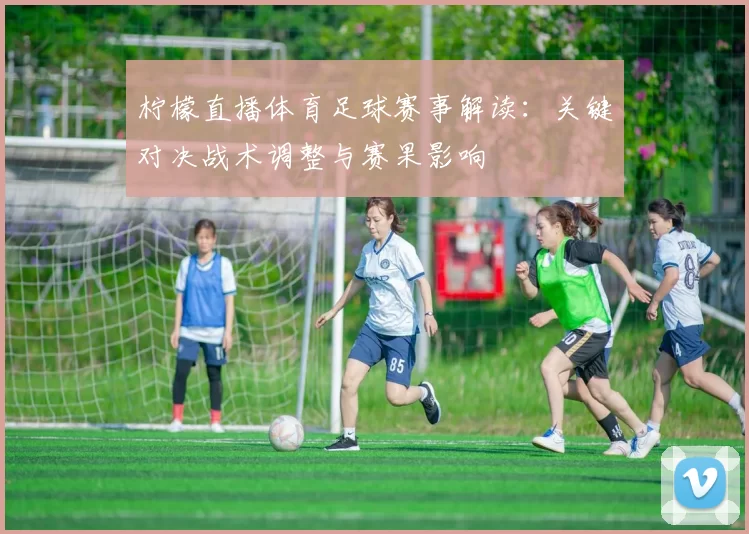 柠檬直播体育足球赛事解读：关键对决战术调整与赛果影响