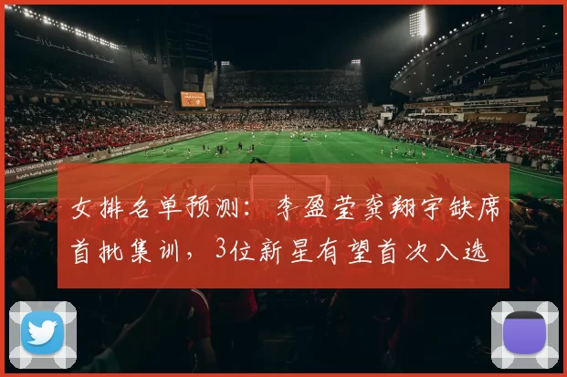 女排名单预测：李盈莹龚翔宇缺席首批集训，3位新星有望首次入选