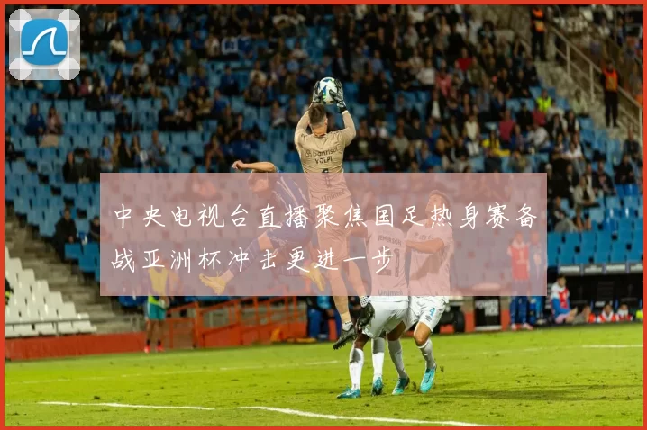 中央电视台直播聚焦国足热身赛备战亚洲杯冲击更进一步