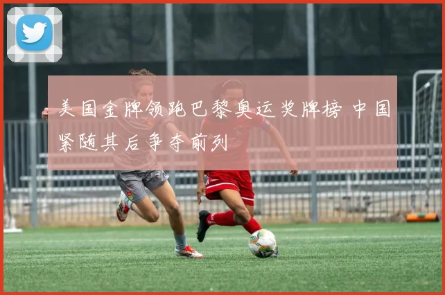 美国金牌领跑巴黎奥运奖牌榜 中国紧随其后争夺前列