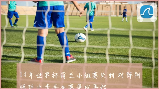 14年世界杯荷兰小组赛失利 对阵阿根廷止步半决赛争议再起