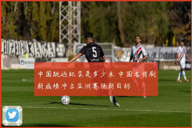 中国跳远纪录是多少米 中国名将刷新成绩冲击亚洲赛场新目标