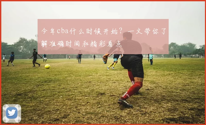 今年cba什么时候开始?一文带你了解准确时间和精彩看点
