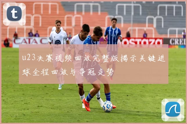u23决赛视频回放完整版揭示关键进球全程回放与争冠走势