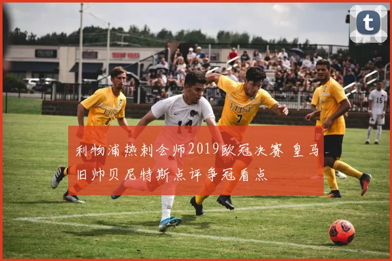 利物浦热刺会师2019欧冠决赛 皇马旧帅贝尼特斯点评争冠看点