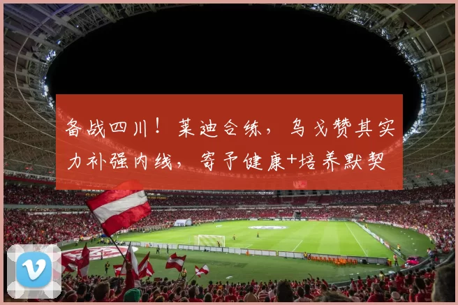 备战四川！莱迪合练，乌戈赞其实力补强内线，寄予健康+培养默契