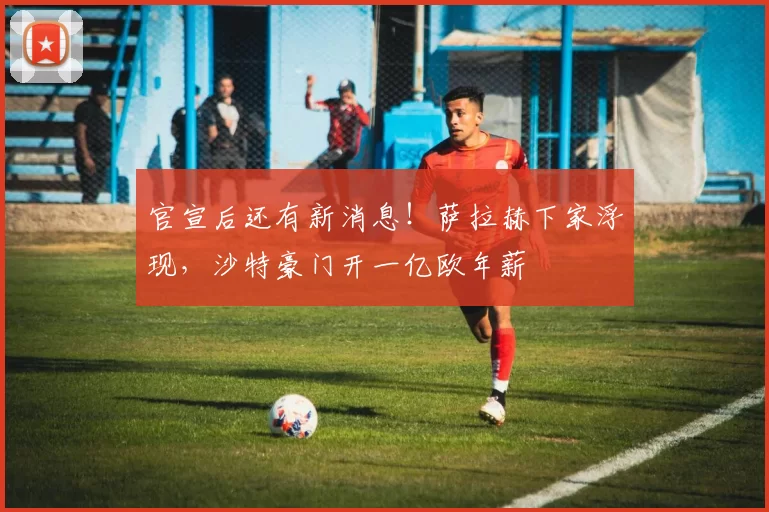 官宣后还有新消息！萨拉赫下家浮现，沙特豪门开一亿欧年薪