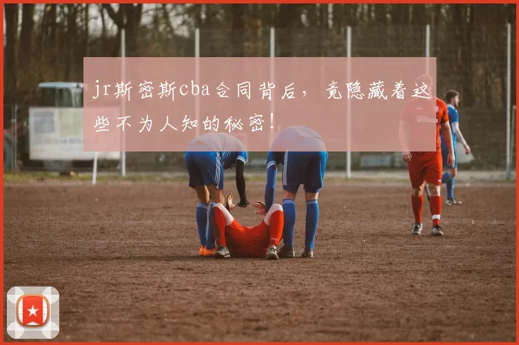 jr斯密斯cba合同背后,竟隐藏着这些不为人知的秘密!