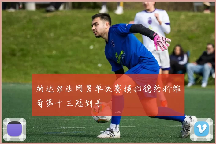 纳达尔法网男单决赛横扫德约科维奇第十三冠到手