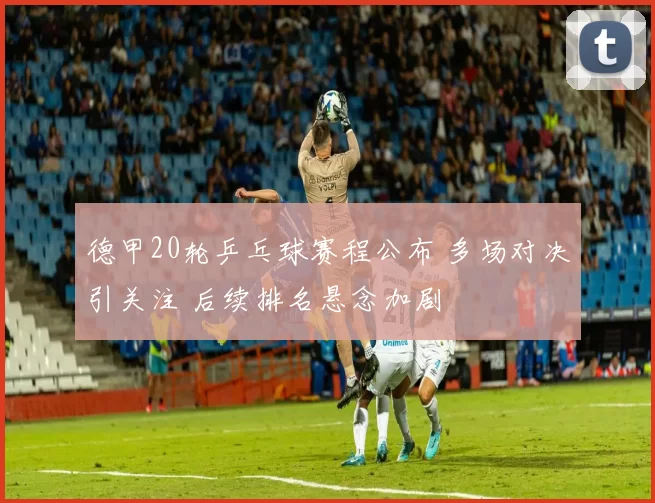 德甲20轮乒乓球赛程公布 多场对决引关注 后续排名悬念加剧