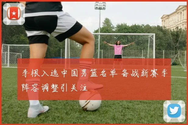 李根入选中国男篮名单 备战新赛季阵容调整引关注