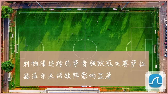 利物浦逆转巴萨晋级欧冠决赛萨拉赫菲尔米诺缺阵影响显著