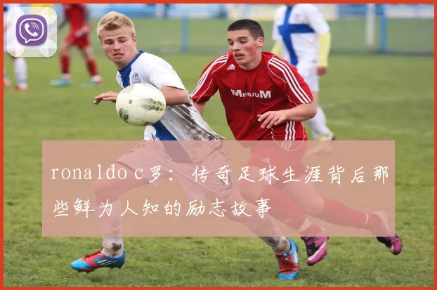 ronaldo c罗：传奇足球生涯背后那些鲜为人知的励志故事