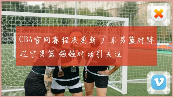 CBA官网赛程表更新 广东男篮对阵辽宁男篮 强强对话引关注
