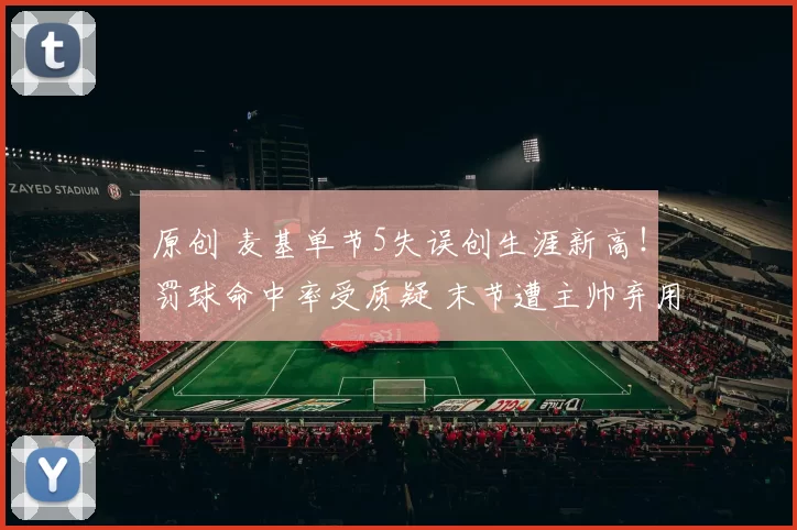 原创 麦基单节5失误创生涯新高！罚球命中率受质疑 末节遭主帅弃用