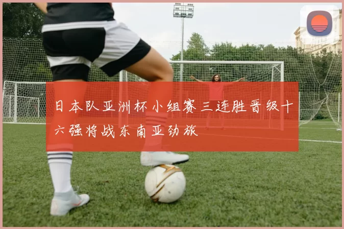 日本队亚洲杯小组赛三连胜晋级十六强将战东南亚劲旅